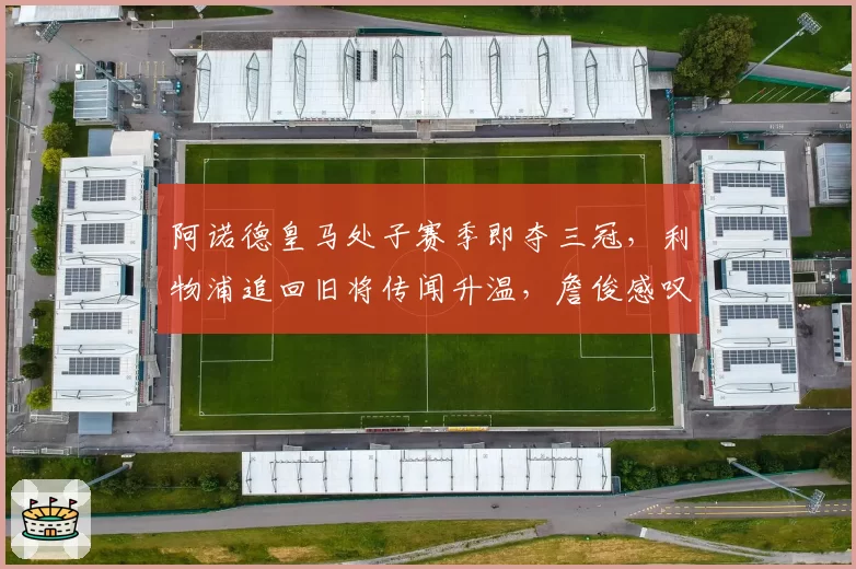 阿诺德皇马处子赛季即夺三冠,利物浦追回旧将传闻升温,詹俊感叹回归或重塑右路