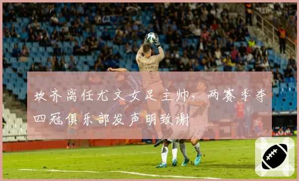 坎齐离任尤文女足主帅，两赛季夺四冠俱乐部发声明致谢