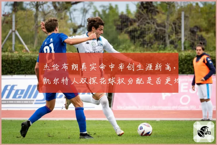 杰伦布朗真实命中率创生涯新高，凯尔特人双探花球权分配是否更均衡？