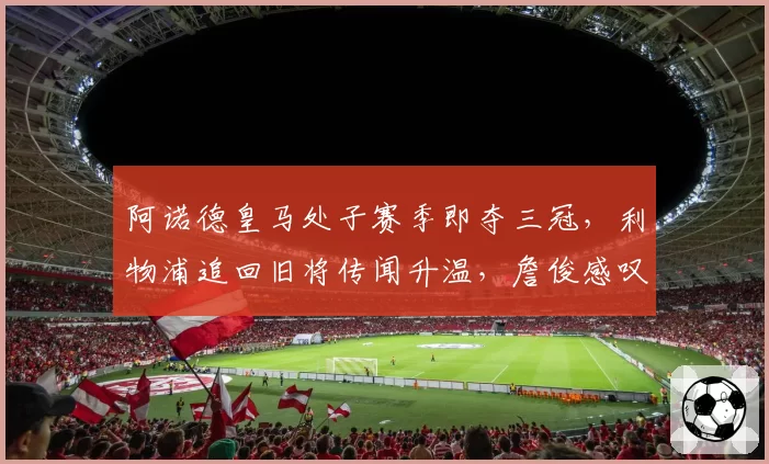 阿诺德皇马处子赛季即夺三冠，利物浦追回旧将传闻升温，詹俊感叹回归或重塑右路