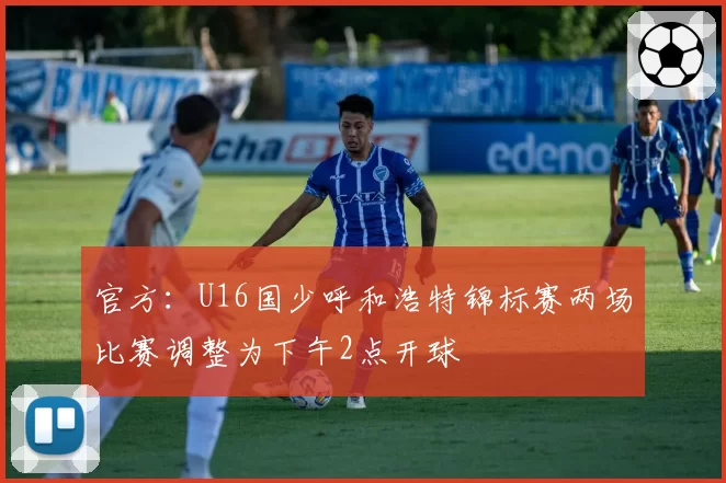 官方：U16国少呼和浩特锦标赛两场比赛调整为下午2点开球
