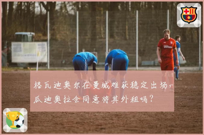 格瓦迪奥尔在曼城难获稳定出场，瓜迪奥拉会同意将其外租吗？