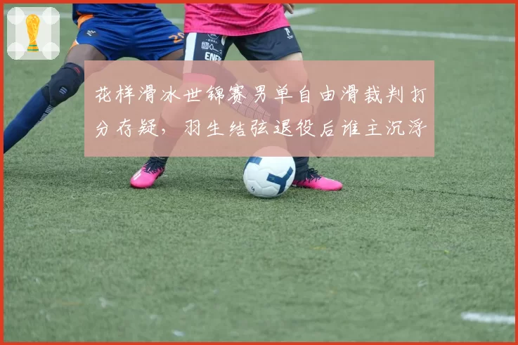 花样滑冰世锦赛男单自由滑裁判打分存疑，羽生结弦退役后谁主沉浮？