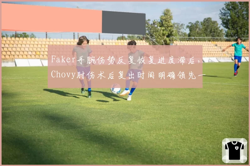 Faker手腕伤势反复恢复进度滞后，Chovy肘伤术后复出时间明确领先一截