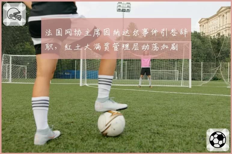 法国网协主席因纳达尔事件引咎辞职，红土大满贯管理层动荡加剧