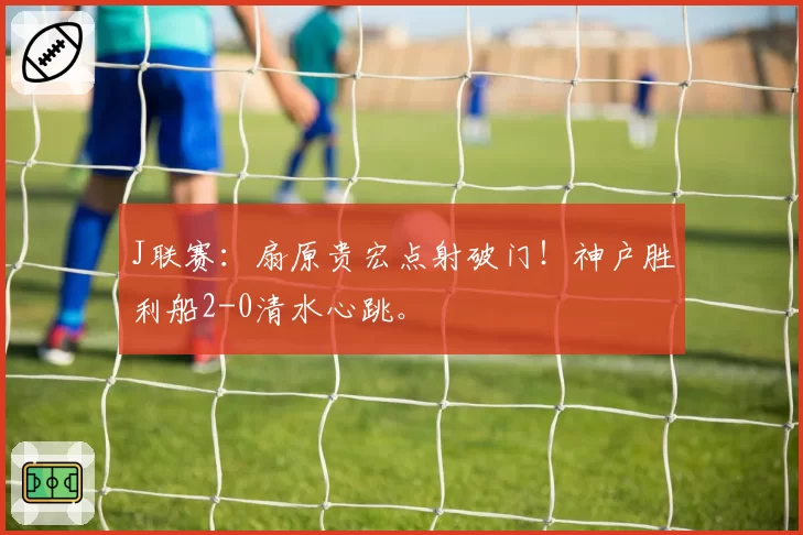 J联赛：扇原贵宏点射破门！神户胜利船2-0清水心跳。