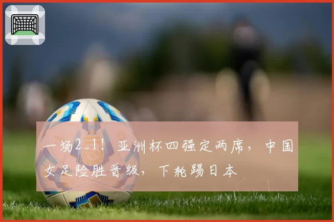 一场2_1!亚洲杯四强定两席,中国女足险胜晋级,下轮踢日本